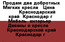 Продам два добротных Мягких кресла › Цена ­ 3 000 - Краснодарский край, Краснодар г. Мебель, интерьер » Диваны и кресла   . Краснодарский край,Краснодар г.